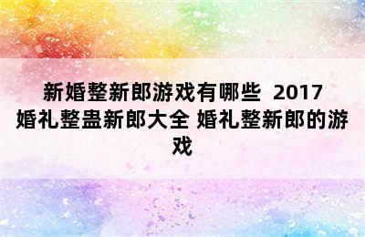 新婚整新郎游戏有哪些  2017婚礼整蛊新郎大全 婚礼整新郎的游戏